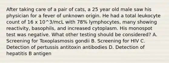 After taking care of a pair of cats, a 25 year old male saw his physician for a fever of unknown origin. He had a total leukocyte count of 16 x 10^3/mcL with 78% lymphocytes, many showing reactivity, basophils, and increased cytoplasm. His monospot test was negative. What other testing should be considered? A. Screening for Toxoplasmosis gondii B. Screening for HIV C. Detection of pertussis antitoxin antibodies D. Detection of hepatitis B antigen