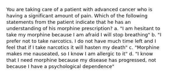 You are taking care of a patient with advanced cancer who is having a significant amount of pain. Which of the following statements from the patient indicate that he has an understanding of his morphine prescription? a. "I am hesitant to take my morphine because I am afraid I will stop breathing" b. "I prefer not to take narcotics. I do not have much time left and I feel that if I take narcotics it will hasten my death" c. "Morphine makes me nauseated, so I know I am allergic to it" d. "I know that I need morphine because my disease has progressed, not because I have a psychological dependence"