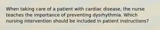 When taking care of a patient with cardiac disease, the nurse teaches the importance of preventing dysrhythmia. Which nursing intervention should be included in patient instructions?