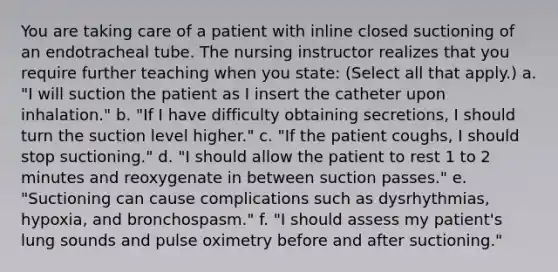 You are taking care of a patient with inline closed suctioning of an endotracheal tube. The nursing instructor realizes that you require further teaching when you state: (Select all that apply.) a. "I will suction the patient as I insert the catheter upon inhalation." b. "If I have difficulty obtaining secretions, I should turn the suction level higher." c. "If the patient coughs, I should stop suctioning." d. "I should allow the patient to rest 1 to 2 minutes and reoxygenate in between suction passes." e. "Suctioning can cause complications such as dysrhythmias, hypoxia, and bronchospasm." f. "I should assess my patient's lung sounds and pulse oximetry before and after suctioning."