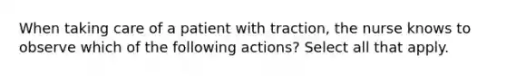 When taking care of a patient with traction, the nurse knows to observe which of the following actions? Select all that apply.