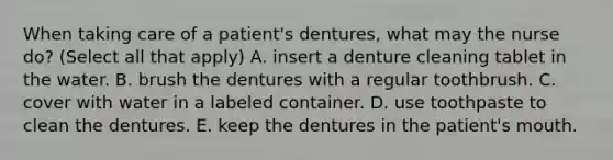 When taking care of a patient's dentures, what may the nurse do? (Select all that apply) A. insert a denture cleaning tablet in the water. B. brush the dentures with a regular toothbrush. C. cover with water in a labeled container. D. use toothpaste to clean the dentures. E. keep the dentures in the patient's mouth.