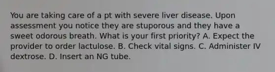 You are taking care of a pt with severe liver disease. Upon assessment you notice they are stuporous and they have a sweet odorous breath. What is your first priority? A. Expect the provider to order lactulose. B. Check vital signs. C. Administer IV dextrose. D. Insert an NG tube.