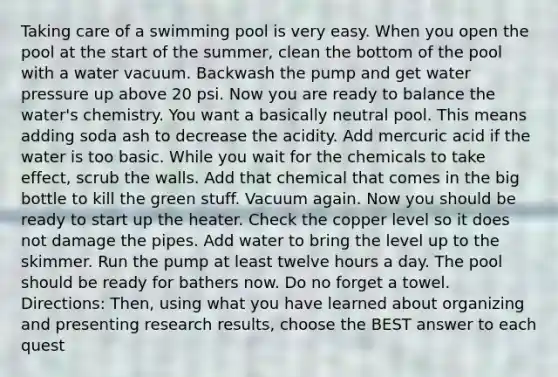 Taking care of a swimming pool is very easy. When you open the pool at the start of the summer, clean the bottom of the pool with a water vacuum. Backwash the pump and get water pressure up above 20 psi. Now you are ready to balance the water's chemistry. You want a basically neutral pool. This means adding soda ash to decrease the acidity. Add mercuric acid if the water is too basic. While you wait for the chemicals to take effect, scrub the walls. Add that chemical that comes in the big bottle to kill the green stuff. Vacuum again. Now you should be ready to start up the heater. Check the copper level so it does not damage the pipes. Add water to bring the level up to the skimmer. Run the pump at least twelve hours a day. The pool should be ready for bathers now. Do no forget a towel. Directions: Then, using what you have learned about organizing and presenting research results, choose the BEST answer to each quest