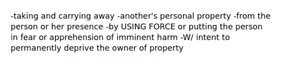 -taking and carrying away -another's personal property -from the person or her presence -by USING FORCE or putting the person in fear or apprehension of imminent harm -W/ intent to permanently deprive the owner of property