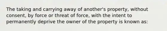 The taking and carrying away of another's property, without consent, by force or threat of force, with the intent to permanently deprive the owner of the property is known as: