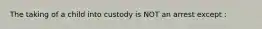 The taking of a child into custody is NOT an arrest except :