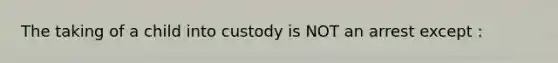 The taking of a child into custody is NOT an arrest except :