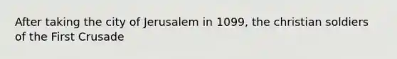 After taking the city of Jerusalem in 1099, the christian soldiers of the First Crusade