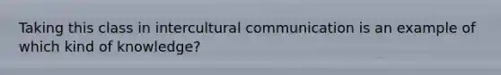 Taking this class in intercultural communication is an example of which kind of knowledge?