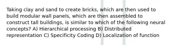 Taking clay and sand to create bricks, which are then used to build modular wall panels, which are then assembled to construct tall buildings, is similar to which of the following neural concepts? A) Hierarchical processing B) Distributed representation C) Specificity Coding D) Localization of function