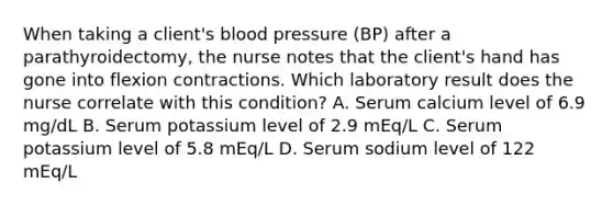 When taking a client's blood pressure (BP) after a parathyroidectomy, the nurse notes that the client's hand has gone into flexion contractions. Which laboratory result does the nurse correlate with this condition? A. Serum calcium level of 6.9 mg/dL B. Serum potassium level of 2.9 mEq/L C. Serum potassium level of 5.8 mEq/L D. Serum sodium level of 122 mEq/L