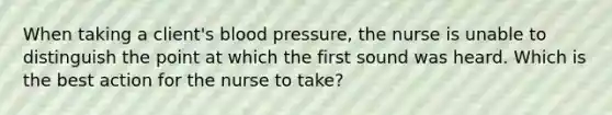 When taking a client's blood pressure, the nurse is unable to distinguish the point at which the first sound was heard. Which is the best action for the nurse to take?