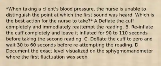 *When taking a client's blood pressure, the nurse is unable to distinguish the point at which the first sound was heard. Which is the best action for the nurse to take?* A.Deflate the cuff completely and immediately reattempt the reading. B. Re-inflate the cuff completely and leave it inflated for 90 to 110 seconds before taking the second reading. C. Deflate the cuff to zero and wait 30 to 60 seconds before re attempting the reading. D. Document the exact level visualized on the sphygmomanometer where the first fluctuation was seen.