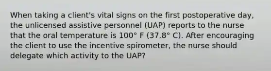 When taking a client's vital signs on the first postoperative day, the unlicensed assistive personnel (UAP) reports to the nurse that the oral temperature is 100° F (37.8° C). After encouraging the client to use the incentive spirometer, the nurse should delegate which activity to the UAP?