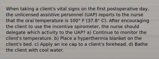 When taking a client's vital signs on the first postoperative day, the unlicensed assistive personnel (UAP) reports to the nurse that the oral temperature is 100° F (37.8° C). After encouraging the client to use the incentive spirometer, the nurse should delegate which activity to the UAP? a) Continue to monitor the client's temperature. b) Place a hyperthermia blanket on the client's bed. c) Apply an ice cap to a client's forehead. d) Bathe the client with cool water.