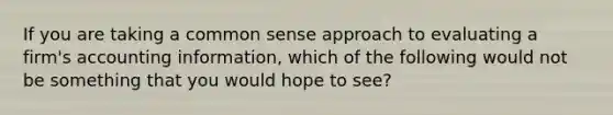 If you are taking a common sense approach to evaluating a firm's accounting information, which of the following would not be something that you would hope to see?