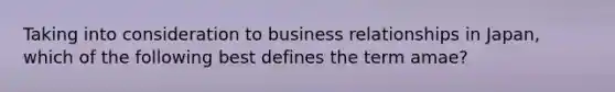 Taking into consideration to business relationships in Japan, which of the following best defines the term amae?