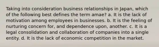 Taking into consideration business relationships in Japan, which of the following best defines the term amae? a. It is the lack of motivation among employees in businesses. b. It is the feeling of nurturing concern for, and dependence upon, another. c. It is a legal consolidation and collaboration of companies into a single entity. d. It is the lack of economic competition in the market.