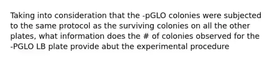 Taking into consideration that the -pGLO colonies were subjected to the same protocol as the surviving colonies on all the other plates, what information does the # of colonies observed for the -PGLO LB plate provide abut the experimental procedure