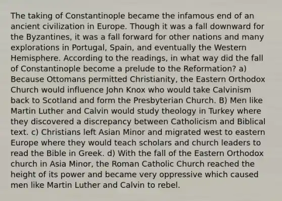 The taking of Constantinople became the infamous end of an ancient civilization in Europe. Though it was a fall downward for the Byzantines, it was a fall forward for other nations and many explorations in Portugal, Spain, and eventually the Western Hemisphere. According to the readings, in what way did the fall of Constantinople become a prelude to the Reformation? a) Because Ottomans permitted Christianity, the Eastern Orthodox Church would influence John Knox who would take Calvinism back to Scotland and form the Presbyterian Church. B) Men like Martin Luther and Calvin would study theology in Turkey where they discovered a discrepancy between Catholicism and Biblical text. c) Christians left Asian Minor and migrated west to eastern Europe where they would teach scholars and church leaders to read the Bible in Greek. d) With the fall of the Eastern Orthodox church in Asia Minor, the Roman Catholic Church reached the height of its power and became very oppressive which caused men like Martin Luther and Calvin to rebel.