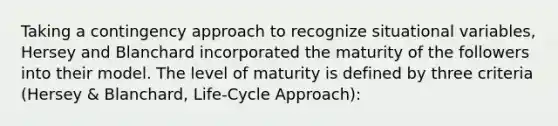 Taking a contingency approach to recognize situational variables, Hersey and Blanchard incorporated the maturity of the followers into their model. The level of maturity is defined by three criteria (Hersey & Blanchard, Life-Cycle Approach):