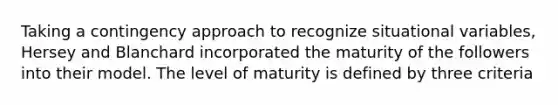 Taking a contingency approach to recognize situational variables, Hersey and Blanchard incorporated the maturity of the followers into their model. The level of maturity is defined by three criteria