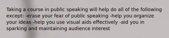 Taking a course in public speaking will help do all of the following except: -erase your fear of public speaking -help you organize your ideas -help you use visual aids effectively -aid you in sparking and maintaining audience interest