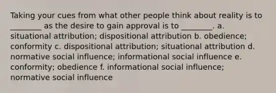 Taking your cues from what other people think about reality is to ________ as the desire to gain approval is to ________. a. situational attribution; dispositional attribution b. obedience; conformity c. dispositional attribution; situational attribution d. normative social influence; informational social influence e. conformity; obedience f. informational social influence; normative social influence