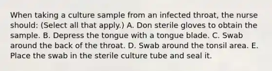 When taking a culture sample from an infected throat, the nurse should: (Select all that apply.) A. Don sterile gloves to obtain the sample. B. Depress the tongue with a tongue blade. C. Swab around the back of the throat. D. Swab around the tonsil area. E. Place the swab in the sterile culture tube and seal it.