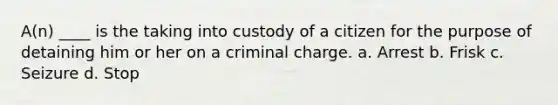 A(n) ____ is the taking into custody of a citizen for the purpose of detaining him or her on a criminal charge. a. Arrest b. Frisk c. Seizure d. Stop