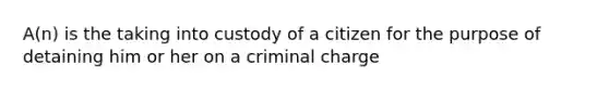 A(n) is the taking into custody of a citizen for the purpose of detaining him or her on a criminal charge