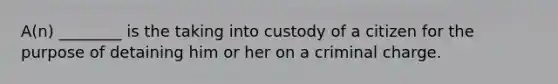 A(n) ________ is the taking into custody of a citizen for the purpose of detaining him or her on a criminal charge.