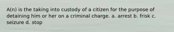 A(n) is the taking into custody of a citizen for the purpose of detaining him or her on a criminal charge.​ ​a. arrest ​b. frisk c. ​seizure d. ​stop