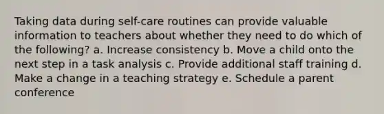 Taking data during self-care routines can provide valuable information to teachers about whether they need to do which of the following? a. Increase consistency b. Move a child onto the next step in a task analysis c. Provide additional staff training d. Make a change in a teaching strategy e. Schedule a parent conference