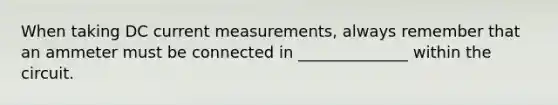 When taking DC current measurements, always remember that an ammeter must be connected in ______________ within the circuit.