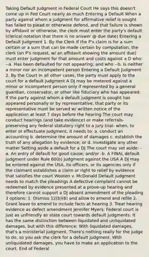 Taking Default Judgment in Federal Court He says this doesn't come up in Fed Court nearly as much Entering a Default When a party against whom a judgment for affirmative relief is sought has failed to plead or otherwise defend, and that failure is shown by affidavit or otherwise, the clerk must enter the party's default (clerical notation that there is no answer @ due date) Entering a Default Judgment 1. By the Clerk If the P's claim is for a sum certain or a sum that can be made certain by computation, the clerk (on P's request, w/ an affidavit showing the amount due) must enter judgment for that amount and costs against a D who: --a. Has been defaulted for not appearing; and who --b. Is neither a minor nor an incompetent person Entering a Default Judgment 2. By the Court In all other cases, the party must apply to the court for a default judgment A DJ may be metered against a minor or incompetent person only if represented by a general guardian, conservator, or other like fiduciary who has appeared. If the party against whom a default judgment is sought has appeared personally or by representative, that party or its representative must be served w/ written notice of the application at least 7 days before the hearing The court may conduct hearings (and take evidence) or make referrals- preserving any federal statutory right to a jury trial- when, to enter or effectuate judgment, it needs to: a. conduct an accounting b. determine the amount of damages c. establish the truth of any allegation by evidence; or d. investigate any other matter Setting aside a default for a DJ The court may set aside: -a. An entry of default for good cause; and/or -b. A FINAL default judgment under Rule 60(b) Judgment against the USA A DJ may be entered against the USA, its officers, or its agencies only if the claimant establishes a claim or right to relief by evidence that satisfies the court Wooten v. McDonald Default judgment needs to match the pleadings A defective complaint cannot be redeemed by evidence presented at a prove-up hearing and therefore cannot support a DJ absent amendment of the pleading 3 options: 1. Dismiss 12(b)(6) and allow to amend and refile 2. Grant leave to amend to include facts at hearing 3. Treat hearing evidence as defect amendment Jennifer Myers: Federal court is just as unfriendly as state court towards default judgments. It has the same distinction between liquidated and unliquidated damages, but with this difference: With liquidated damages, that's a ministerial judgment. There's nothing really for the judge to do, so you ask the clerk for a default judgment. With unliquidated damages, you have to make an application to the court. End of Federal