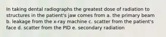 In taking dental radiographs the greatest dose of radiation to structures in the patient's jaw comes from a. the primary beam b. leakage from the x-ray machine c. scatter from the patient's face d. scatter from the PID e. secondary radiation