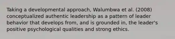 Taking a developmental approach, Walumbwa et al. (2008) conceptualized authentic leadership as a pattern of leader behavior that develops from, and is grounded in, the leader's positive psychological qualities and strong ethics.