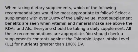 When taking dietary supplements, which of the following recommendations would be most appropriate to follow? Select a supplement with over 100% of the Daily Value; most supplement benefits are seen when vitamin and mineral intake are above the RDAs and AIs. Everyone should be taking a daily supplement. All these recommendations are appropriate. You should check a supplement's contents against the Tolerable Upper Intake Level (UL) for nutrients greater than 100% DV.