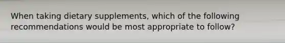 When taking dietary supplements, which of the following recommendations would be most appropriate to follow?