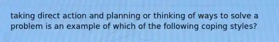 taking direct action and planning or thinking of ways to solve a problem is an example of which of the following coping styles?