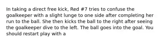 In taking a direct free kick, Red #7 tries to confuse the goalkeeper with a slight lunge to one side after completing her run to the ball. She then kicks the ball to the right after seeing the goalkeeper dive to the left. The ball goes into the goal. You should restart play with a