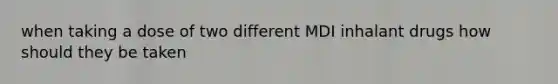 when taking a dose of two different MDI inhalant drugs how should they be taken