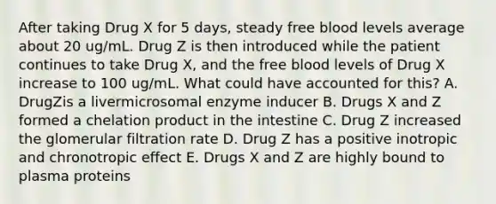 After taking Drug X for 5 days, steady free blood levels average about 20 ug/mL. Drug Z is then introduced while the patient continues to take Drug X, and the free blood levels of Drug X increase to 100 ug/mL. What could have accounted for this? A. DrugZis a livermicrosomal enzyme inducer B. Drugs X and Z formed a chelation product in the intestine C. Drug Z increased the glomerular filtration rate D. Drug Z has a positive inotropic and chronotropic effect E. Drugs X and Z are highly bound to plasma proteins