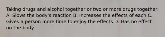 Taking drugs and alcohol together or two or more drugs together: A. Slows the body's reaction B. Increases the effects of each C. Gives a person more time to enjoy the effects D. Has no effect on the body