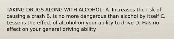 TAKING DRUGS ALONG WITH ALCOHOL: A. Increases the risk of causing a crash B. Is no more dangerous than alcohol by itself C. Lessens the effect of alcohol on your ability to drive D. Has no effect on your general driving ability