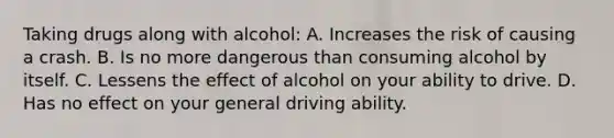 Taking drugs along with alcohol: A. Increases the risk of causing a crash. B. Is no more dangerous than consuming alcohol by itself. C. Lessens the effect of alcohol on your ability to drive. D. Has no effect on your general driving ability.