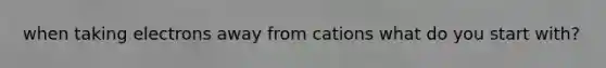 when taking electrons away from cations what do you start with?