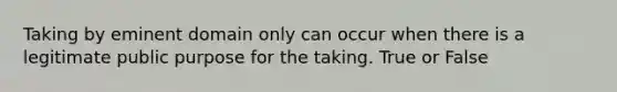 Taking by eminent domain only can occur when there is a legitimate public purpose for the taking. True or False